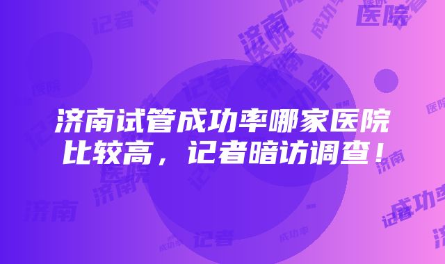 济南试管成功率哪家医院比较高，记者暗访调查！