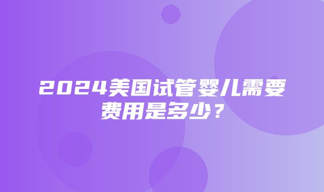 2024美国试管婴儿需要费用是多少？