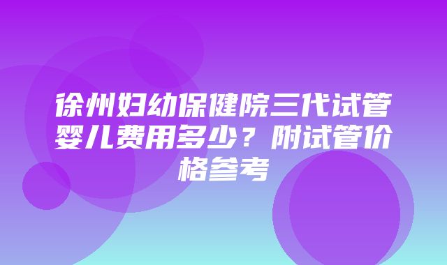 徐州妇幼保健院三代试管婴儿费用多少？附试管价格参考