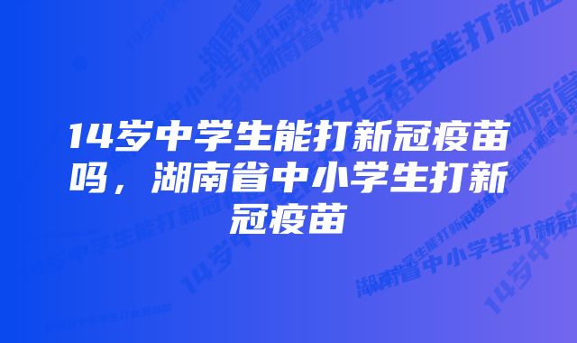 14岁中学生能打新冠疫苗吗，湖南省中小学生打新冠疫苗