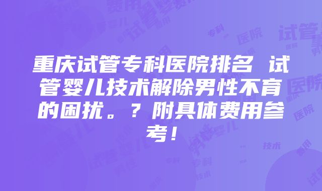 重庆试管专科医院排名 试管婴儿技术解除男性不育的困扰。？附具体费用参考！