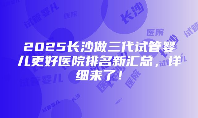 2025长沙做三代试管婴儿更好医院排名新汇总，详细来了！