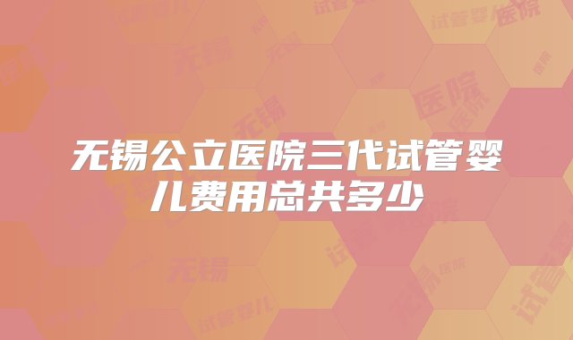 无锡公立医院三代试管婴儿费用总共多少