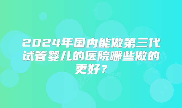 2024年国内能做第三代试管婴儿的医院哪些做的更好？