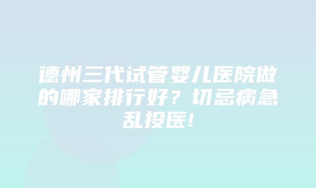 德州三代试管婴儿医院做的哪家排行好？切忌病急乱投医!