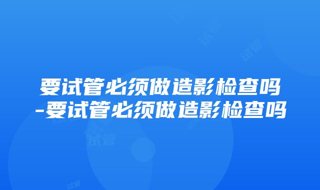 要试管必须做造影检查吗-要试管必须做造影检查吗