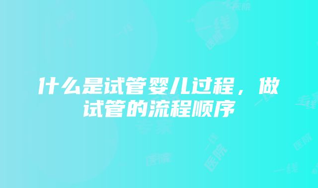 什么是试管婴儿过程，做试管的流程顺序