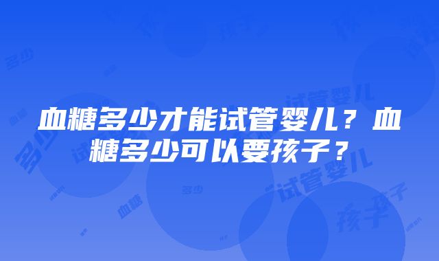 血糖多少才能试管婴儿？血糖多少可以要孩子？