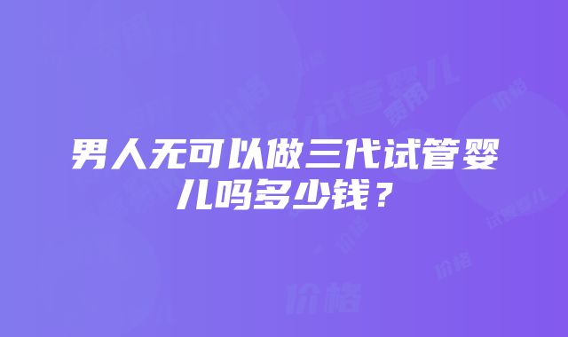 男人无可以做三代试管婴儿吗多少钱？