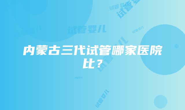 内蒙古三代试管哪家医院比？