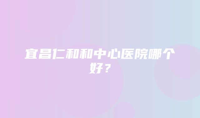 宜昌仁和和中心医院哪个好？