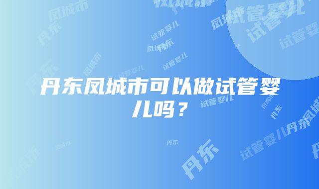 丹东凤城市可以做试管婴儿吗？