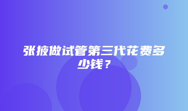 张掖做试管第三代花费多少钱？