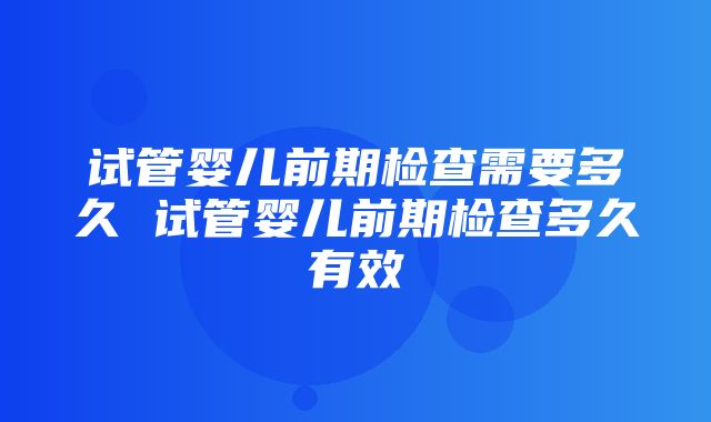 试管婴儿前期检查需要多久 试管婴儿前期检查多久有效