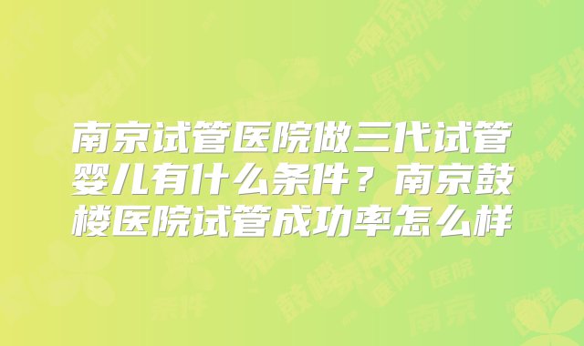 南京试管医院做三代试管婴儿有什么条件？南京鼓楼医院试管成功率怎么样