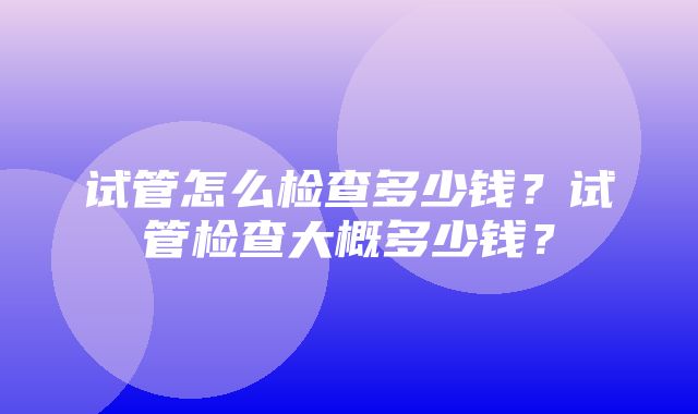 试管怎么检查多少钱？试管检查大概多少钱？