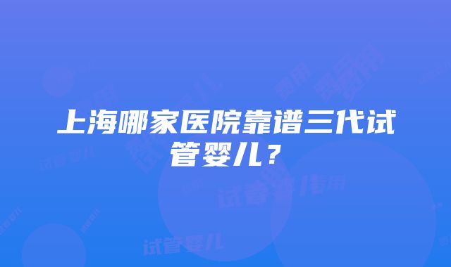 上海哪家医院靠谱三代试管婴儿？