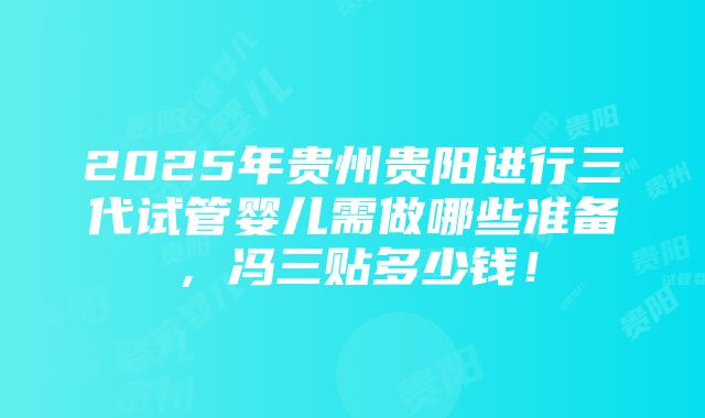 2025年贵州贵阳进行三代试管婴儿需做哪些准备，冯三贴多少钱！