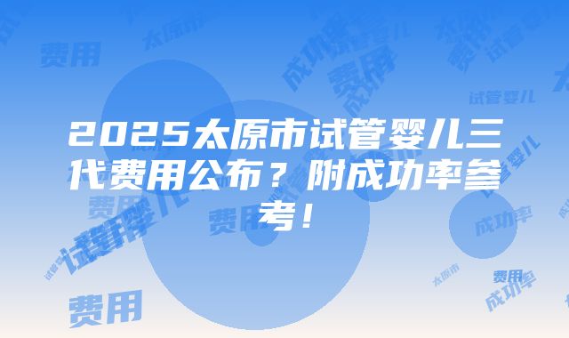 2025太原市试管婴儿三代费用公布？附成功率参考！