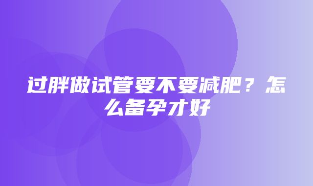 过胖做试管要不要减肥？怎么备孕才好