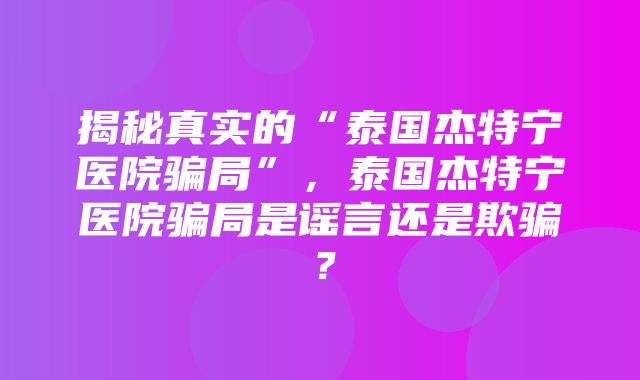 揭秘真实的“泰国杰特宁医院骗局”，泰国杰特宁医院骗局是谣言还是欺骗？