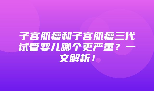 子宫肌瘤和子宫肌瘤三代试管婴儿哪个更严重？一文解析！