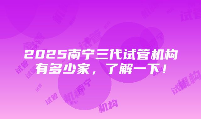 2025南宁三代试管机构有多少家，了解一下！