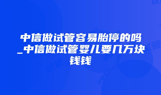 中信做试管容易胎停的吗_中信做试管婴儿要几万块钱钱