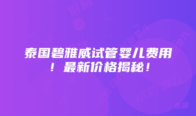 泰国碧雅威试管婴儿费用！最新价格揭秘！