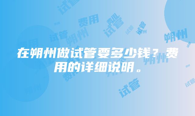 在朔州做试管要多少钱？费用的详细说明。