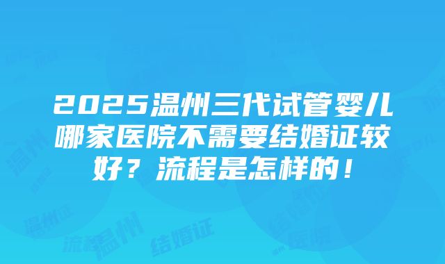 2025温州三代试管婴儿哪家医院不需要结婚证较好？流程是怎样的！