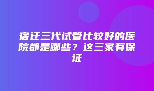 宿迁三代试管比较好的医院都是哪些？这三家有保证