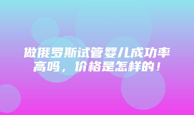 做俄罗斯试管婴儿成功率高吗，价格是怎样的！