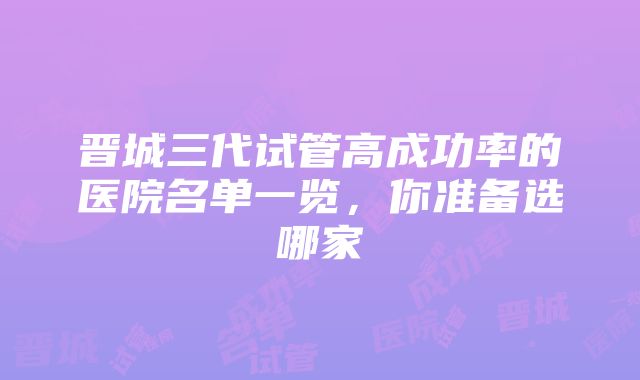 晋城三代试管高成功率的医院名单一览，你准备选哪家