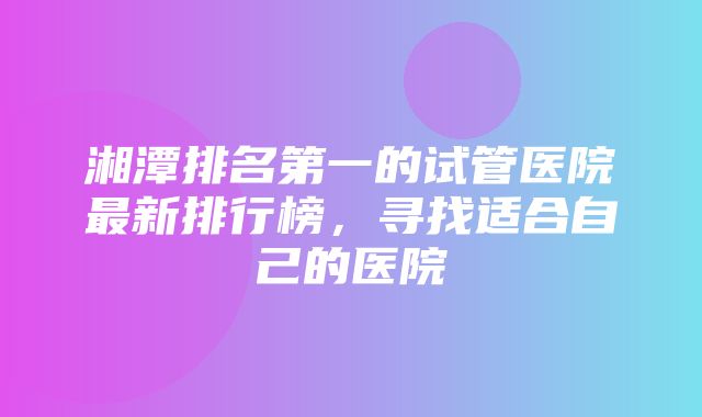 湘潭排名第一的试管医院最新排行榜，寻找适合自己的医院