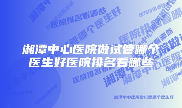 湘潭中心医院做试管哪个医生好医院排名看哪些