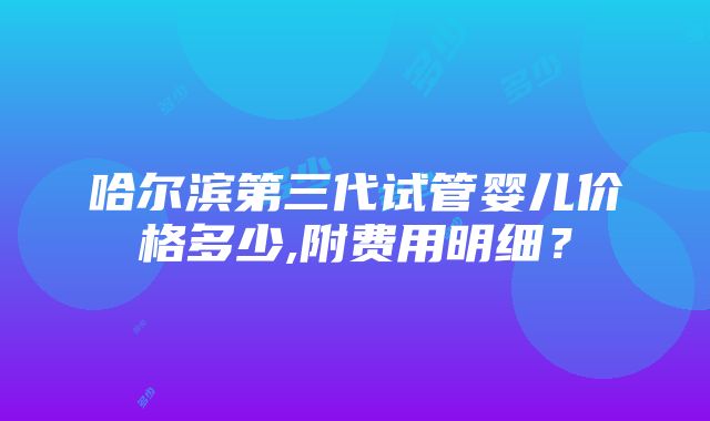 哈尔滨第三代试管婴儿价格多少,附费用明细？