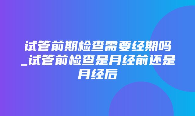 试管前期检查需要经期吗_试管前检查是月经前还是月经后