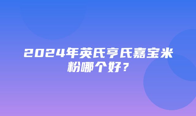 2024年英氏亨氏嘉宝米粉哪个好？