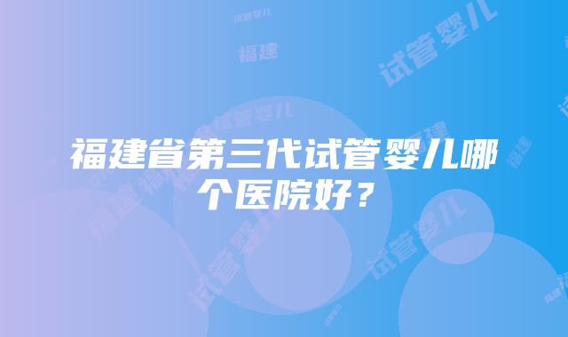 福建省第三代试管婴儿哪个医院好？