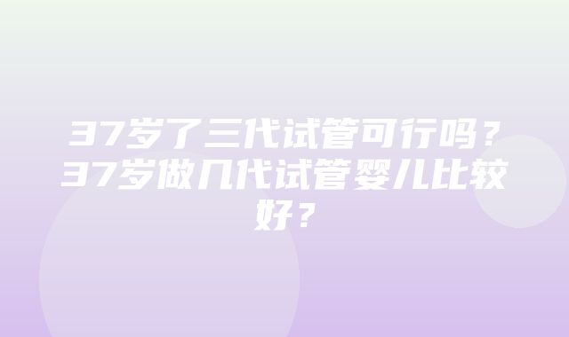 37岁了三代试管可行吗？37岁做几代试管婴儿比较好？