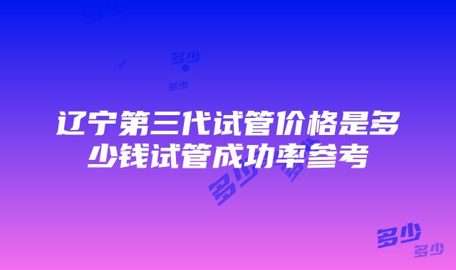 辽宁第三代试管价格是多少钱试管成功率参考