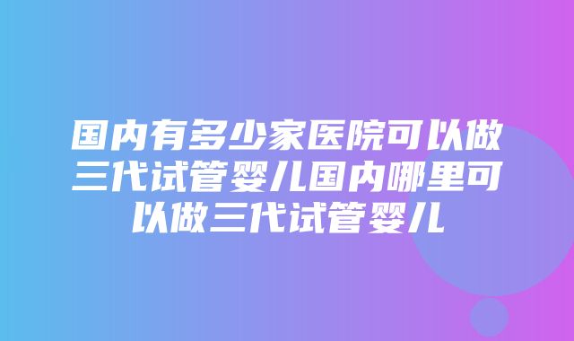 国内有多少家医院可以做三代试管婴儿国内哪里可以做三代试管婴儿