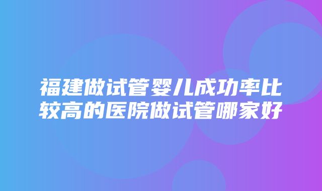 福建做试管婴儿成功率比较高的医院做试管哪家好