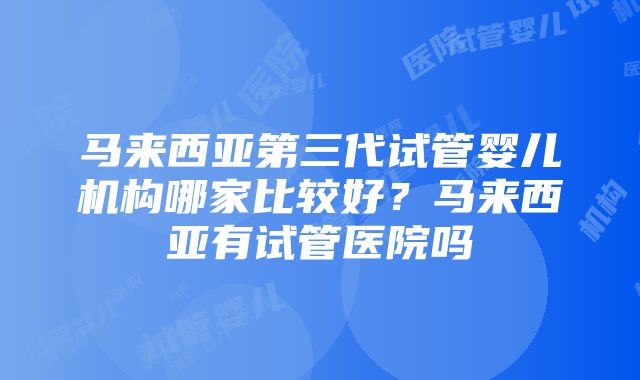 马来西亚第三代试管婴儿机构哪家比较好？马来西亚有试管医院吗