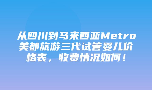 从四川到马来西亚Metro美都旅游三代试管婴儿价格表，收费情况如何！