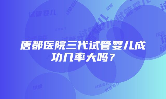 唐都医院三代试管婴儿成功几率大吗？