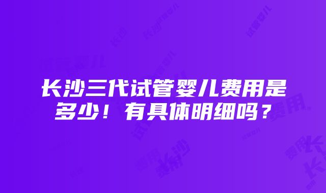 长沙三代试管婴儿费用是多少！有具体明细吗？