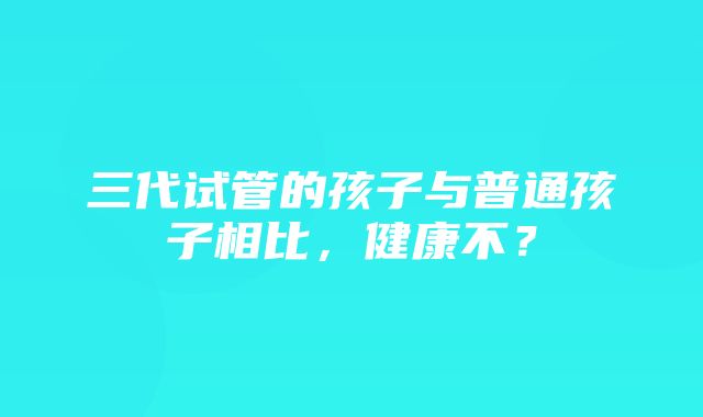 三代试管的孩子与普通孩子相比，健康不？