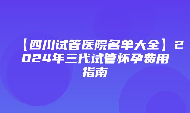 【四川试管医院名单大全】2024年三代试管怀孕费用指南